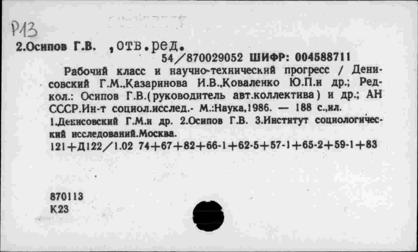 ﻿Рв
2.Осипов г.в. ,отв.ред.
54/870029052 ШИФР: 004588711
Рабочий класс и научно-технический прогресс / Денисовский Г.М.,Казаринова И.В..Коваленко Ю.П.и др.; Ред-кол.: Осипов Г.В.(руководитель авт .коллектива) и др.; АН СССР.Ин-т социол.исслед.- М.:Наука,1986. — 188 с.,ил.
1 Денисовский Г.М.и др. 2.Осипов Г.В. З.Институт социологический исследований.Москва.
121+Д 122/1.02 744-67+824-66-1 +62-5+57-1 +65-2+59-1 +83
870113
К23